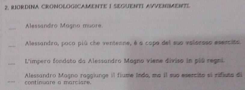 RIORDINA CRONOLOGICAMENTE 1 SEGUENTI AVVENIMENTL 
_ 
Alessandro Magno muore. 
_ 
Alessandro, poco più che ventenne, è a capo del sue veloroso esercito. 
_. .. L'impero fondato da Alessandro Magno viene diviso in pla regni 
Alessandro Magno raggiunge il fiume Indo, ma il suo esercito si rifiuta dá 
…_ continuare a marciare.