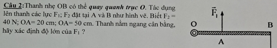 Thanh nhẹ OB có thể quay quanh trục O. Tác dụng
lên thanh các lực F_1;F_2 đặt tại A và B như hình vẽ. Biết F_2=
40 N; OA=20cm;OA=50cm. Thanh nằm ngang cân bằng,
hãy xác định độ lớn của F_1 ?