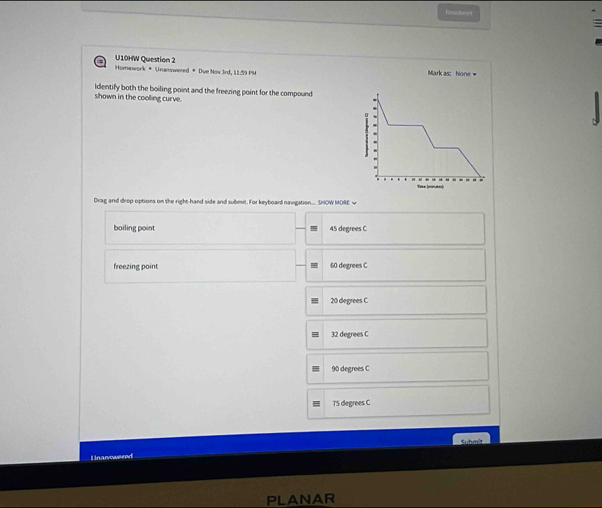 Ressbent
U10HW Question 2 Mark as: None
Homework * Unanswered # Due Nov 3rd, 11:59 PM
Identify both the boiling point and the freezing point for the compound
shown in the cooling curve.
Drag and drop options on the right-hand side and submit. For keyboard navigation... SHOW MORE ~
boiling point 45 degrees C
freezing point 60 degrees C
20 degrees C
32 degrees C
90 degrees C
75 degrees C
Unanswered Submit
R