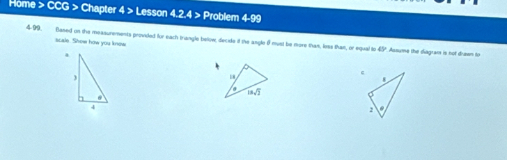 Home > CCG > Chapter 4> Lesson 4.2.4 > Problem 4-99 
4-99. Based on the measurements provided for each triangle below, decide if the angle θ must be more than, less than, or equal to 
scale. Show how you know
45° Assume the diagram is not drawn to 
a
3
18
18sqrt(2)
θ
4