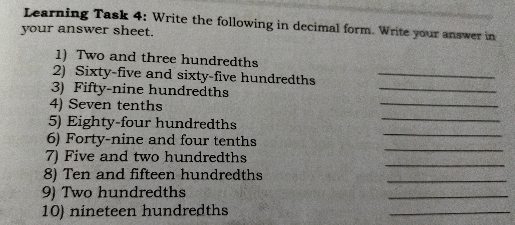 Learning Task 4: Write the following in decimal form. Write your answer in
your answer sheet.
1) Two and three hundredths
2) Sixty-five and sixty-five hundredths_
3) Fifty-nine hundredths
_
4) Seven tenths
_
5) Eighty-four hundredths
_
6) Forty-nine and four tenths
_
7) Five and two hundredths
_
_
8) Ten and fifteen hundredths
_
9) Two hundredths
_
10) nineteen hundredths
_