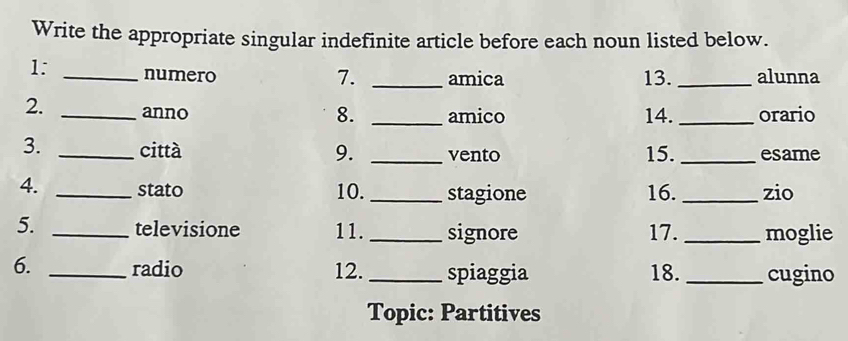 Write the appropriate singular indefinite article before each noun listed below. 
1: _numero _13. _alunna 
7. amica 
2. _anno 8. _amico 14. _orario 
3. _città 9. _vento 15._ esame 
4. _stato 10. _stagione 16. _zio 
5. _televisione 11. _signore 17. _moglie 
6. _radio 12. _spiaggia 18. _cugino 
Topic: Partitives