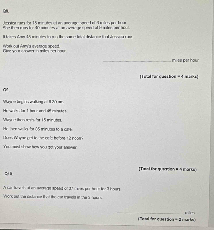 Jessica runs for 15 minutes at an average speed of 6 miles per hour. 
She then runs for 40 minutes at an average speed of 9 miles per hour. 
It takes Amy 45 minutes to run the same total distance that Jessica runs. 
Work out Amy's average speed 
Give your answer in miles per hour. 
_ miles per hour
(Total for question =4 marks) 
Q9. 
Wayne begins walking at 8 30 am. 
He walks for 1 hour and 45 minutes
Wayne then rests for 15 minutes. 
He then walks for 85 minutes to a cafe 
Does Wayne get to the cafe before 12 noon? 
You must show how you get your answer 
(Total for question =4 marks) 
Q10. 
A car travels at an average speed of 37 miles per hour for 3 hours. 
Work out the distance that the car travels in the 3 hours. 
_ miles
(Total for question =2 marks)