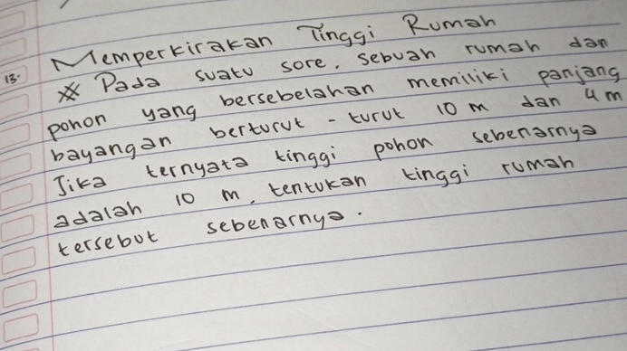 13: Mempertirakan Tinggi Rumeh 
Pada suatu sore, sebuan rumah dan 
pohon yong bersebelahan memiliki panjong 
bayangon berturvt-turul 10 m dan um 
Jika ternyato kinggi pohon sebenany 
adaish 10 m, tentokon kinggi ruman 
tersebot sebenrny.