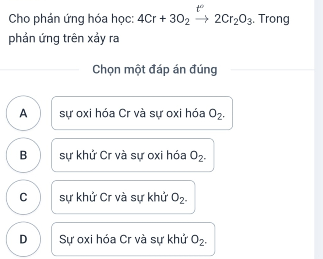 t° 
Cho phản ứng hóa học: 4Cr+3O_2to 2Cr_2O_3. Trong
phản ứng trên xảy ra
Chọn một đáp án đúng
A sự oxi hóa Cr và sự oxi hóa O_2.
B sự khử Cr và sự oxi hóa O_2.
C sự khử Cr và sự khử O_2.
D Sự oxi hóa Cr và sự khử O_2.