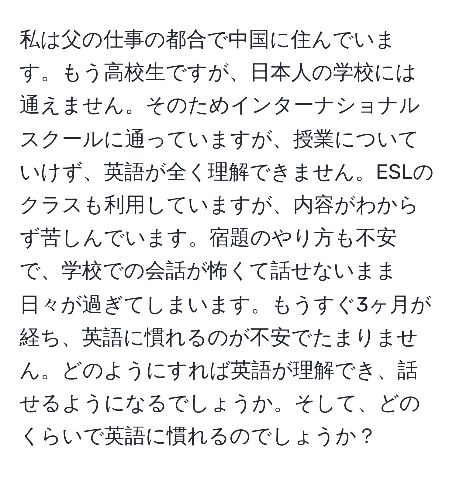 私は父の仕事の都合で中国に住んでいます。もう高校生ですが、日本人の学校には通えません。そのためインターナショナルスクールに通っていますが、授業についていけず、英語が全く理解できません。ESLのクラスも利用していますが、内容がわからず苦しんでいます。宿題のやり方も不安で、学校での会話が怖くて話せないまま日々が過ぎてしまいます。もうすぐ3ヶ月が経ち、英語に慣れるのが不安でたまりません。どのようにすれば英語が理解でき、話せるようになるでしょうか。そして、どのくらいで英語に慣れるのでしょうか？