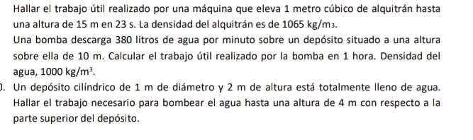 Hallar el trabajo útil realizado por una máquina que eleva 1 metro cúbico de alquitrán hasta 
una altura de 15 m en 23 s. La densidad del alquitrán es de 1065 kg/m³. 
Una bomba descarga 380 litros de agua por minuto sobre un depósito situado a una altura 
sobre ella de 10 m. Calcular el trabajo útil realizado por la bomba en 1 hora. Densidad del 
agua, 1000kg/m^3. 
0. Un depósito cilíndrico de 1 m de diámetro y 2 m de altura está totalmente lleno de agua. 
Hallar el trabajo necesario para bombear el agua hasta una altura de 4 m con respecto a la 
parte superior del depósito.