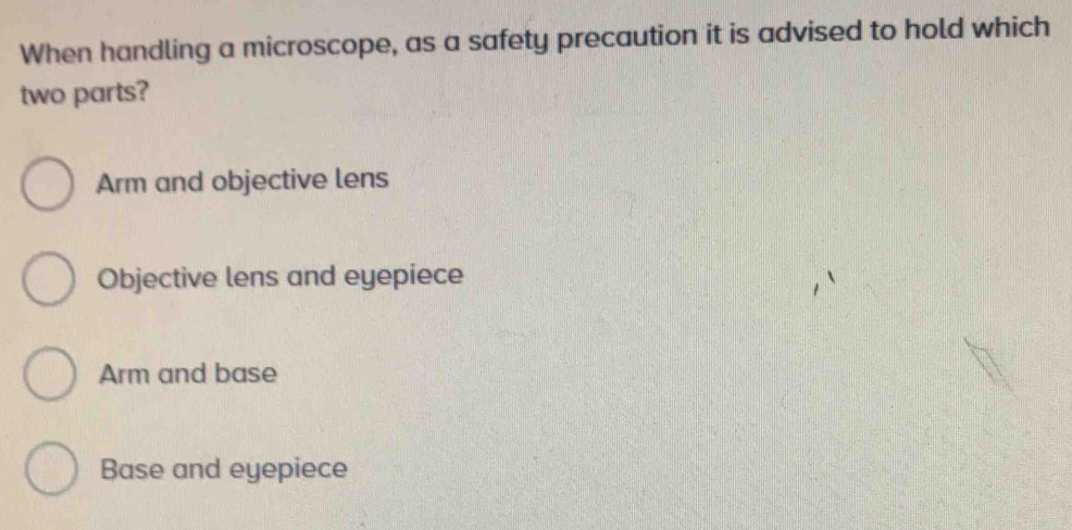 When handling a microscope, as a safety precaution it is advised to hold which
two parts?
Arm and objective lens
Objective lens and eyepiece
Arm and base
Base and eyepiece