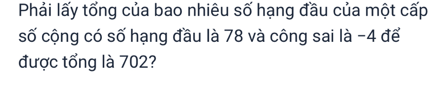 Phải lấy tổng của bao nhiêu số hạng đầu của một cấp 
số cộng có số hạng đầu là 78 và công sai là -4 để 
được tổng là 702?