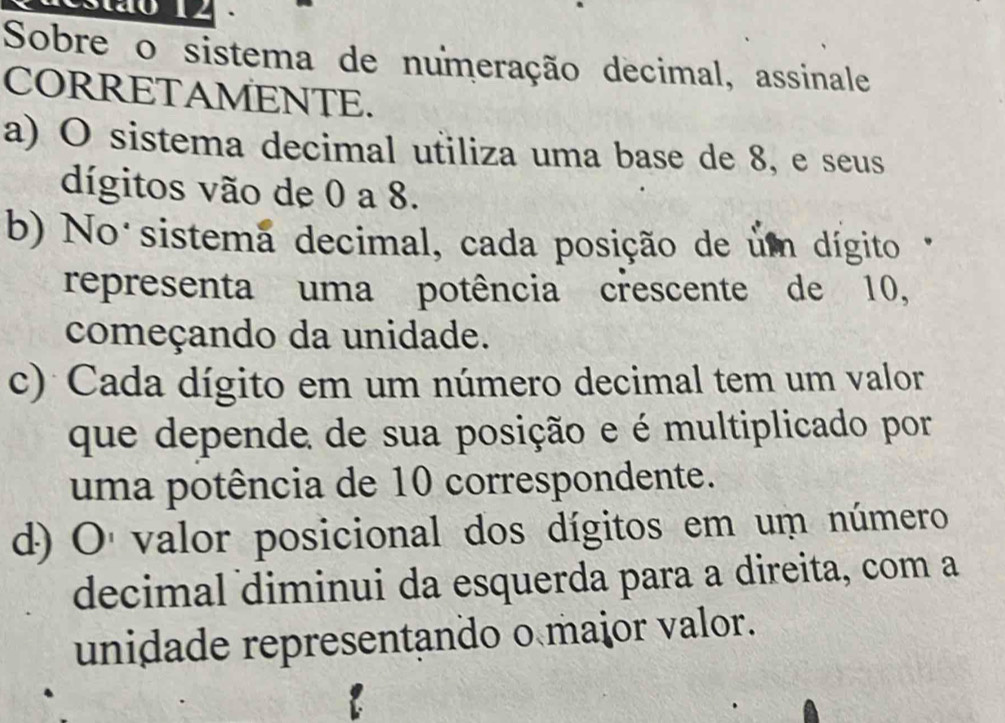 Sobre o sistema de numeração decimal, assinale
CORRETAMENTE.
a) O sistema decimal utiliza uma base de 8, e seus
dígitos vão de 0 a 8.
b) No sistema decimal, cada posição de um dígito 
representa uma potência crescente de 10,
começando da unidade.
c) Cada dígito em um número decimal tem um valor
que depende de sua posição e é multiplicado por
uma potência de 10 correspondente.
d) O valor posicional dos dígitos em um número
decimal diminui da esquerda para a direita, com a
unidade representando o maior valor.
a