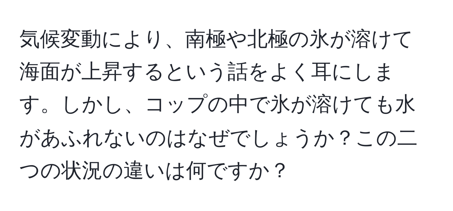 気候変動により、南極や北極の氷が溶けて海面が上昇するという話をよく耳にします。しかし、コップの中で氷が溶けても水があふれないのはなぜでしょうか？この二つの状況の違いは何ですか？