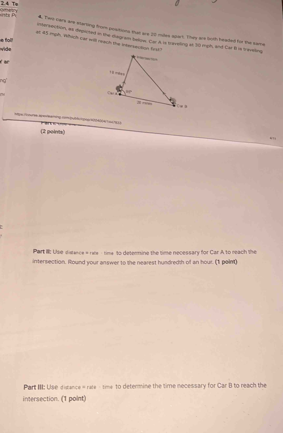 2.4 Te
ometry
in ts  4. Two cars are starting from positions that are 20 miles apart. They are both headed for the same
intersection, as depicted in the diagram below. Car A is traveling at 30 mph, and Car B is traveling
e fol!
at 45 mph. Which car will reach the intersection first?
ide 
Y ar
ng'
n
https://course.apexleaming.com|public|cpop/4004004/1447633 4/11
(2 points)
Part II: Use distance = rate · time to determine the time necessary for Car A to reach the
intersection. Round your answer to the nearest hundredth of an hour. (1 point)
Part III: Use distance = rate - time to determine the time necessary for Car B to reach the
intersection. (1 point)