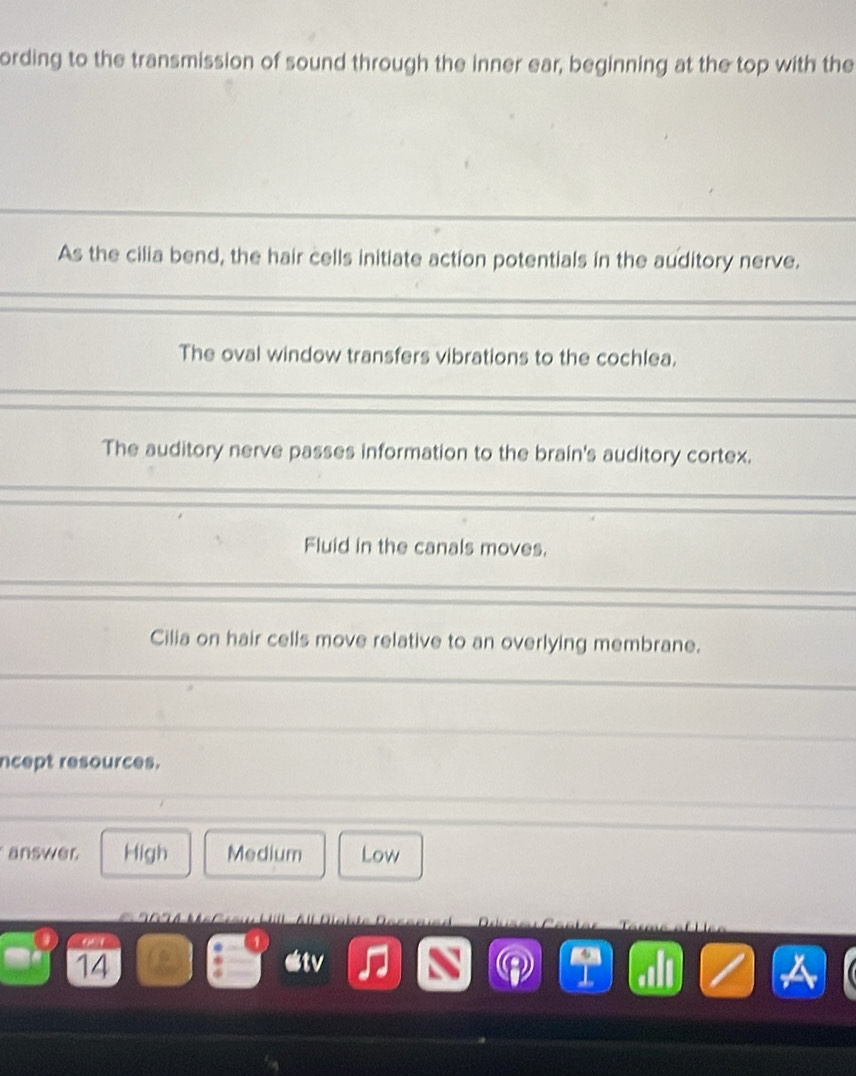 ording to the transmission of sound through the inner ear, beginning at the top with the
As the cilia bend, the hair cells initiate action potentials in the auditory nerve.
The oval window transfers vibrations to the cochlea.
The auditory nerve passes information to the brain's auditory cortex.
Fluid in the canals moves.
Cilia on hair cells move relative to an overlying membrane.
ncept resources.
answer High Medium Low
14
V