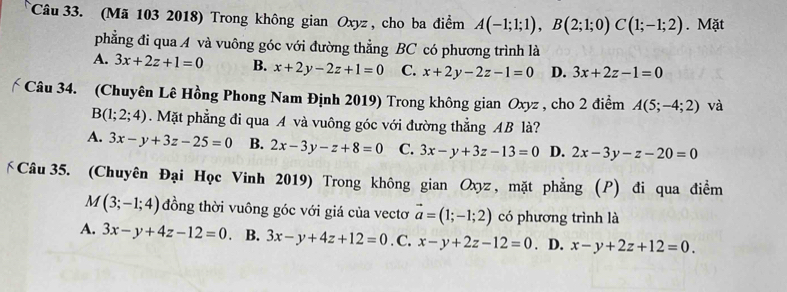 (Mã 103 2018) Trong không gian Oxyz , cho ba điểm A(-1;1;1), B(2;1;0)C(1;-1;2). Mặt
phẳng đi qua A và vuông góc với đường thẳng BC có phương trình là
A. 3x+2z+1=0 B. x+2y-2z+1=0 C. x+2y-2z-1=0 D. 3x+2z-1=0
Câu 34. (Chuyên Lê Hồng Phong Nam Định 2019) Trong không gian Oxyz , cho 2 điểm A(5;-4;2) và
B(1;2;4). Mặt phẳng đi qua A và vuông góc với đường thẳng AB là?
A. 3x-y+3z-25=0 B. 2x-3y-z+8=0 C. 3x-y+3z-13=0 D. 2x-3y-z-20=0
Câu 35. (Chuyên Đại Học Vinh 2019) Trong không gian Oxyz, mặt phẳng (P) đi qua điểm
M (3;-1;4) đồng thời vuông góc với giá của vectơ vector a=(1;-1;2) có phương trình là
A. 3x-y+4z-12=0. B. 3x-y+4z+12=0. C. x-y+2z-12=0. D. x-y+2z+12=0.