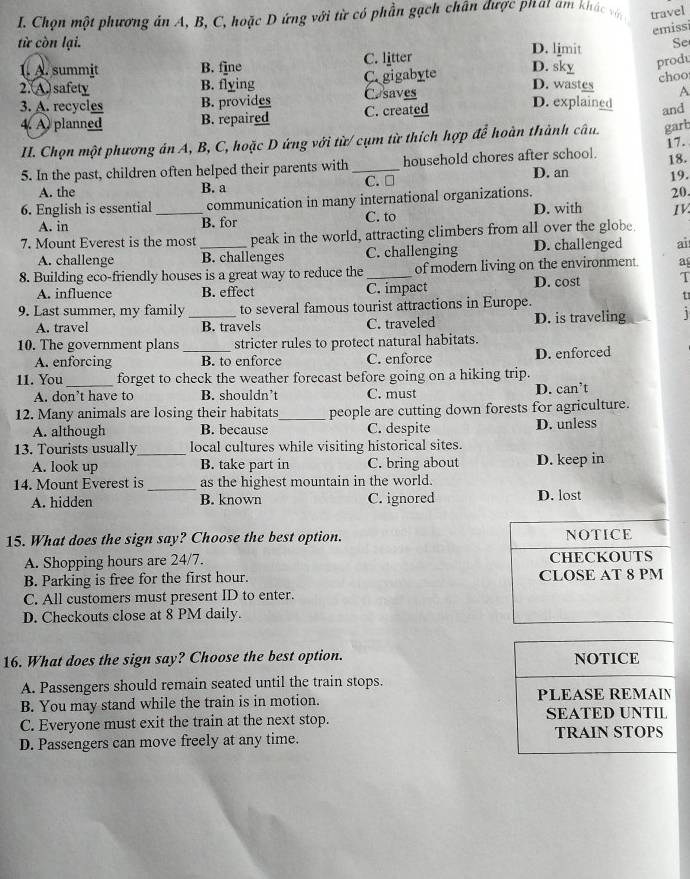 Chọn một phương án A, B, C, hoặc D ứng với từ có phần gạch chân được phat am khác vớn travel
emissi
từ còn lại. D. limit Se
1. A. summit B. fine C. litter
D. sky produ
2.(A) safety B. flying C. gigabyte
choo
3. A. recycles B. provides Casaves
D. wastes A
4. A planned B. repaired C. created
D. explained and
II. Chọn một phương án A, B, C, hoặc D ứng với từ/ cụm từ thích hợp để hoàn thành câu. garb
17.
18.
5. In the past, children often helped their parents with _C. □ household chores after school. 19.
A. the B. a D. an
6. English is essential _communication in many international organizations.
20
A. in B. for C. to D. with IV
7. Mount Everest is the most _peak in the world, attracting climbers from all over the globe.
A. challenge B. challenges C. challenging D. challenged ai
8. Building eco-friendly houses is a great way to reduce the_ of modern living on the environment. a
A. influence B. effect C. impact D. cost T
9. Last summer, my family _to several famous tourist attractions in Europe.
u
A. travel B. travels C. traveled D. is traveling 1
10. The government plans stricter rules to protect natural habitats.
A. enforcing _B. to enforce C. enforce D. enforced
11. You_ forget to check the weather forecast before going on a hiking trip.
A. don’t have to B. shouldn’t C. must D. can’t
12. Many animals are losing their habitats_ people are cutting down forests for agriculture.
A. although B. because C. despite D. unless
13. Tourists usually_ local cultures while visiting historical sites.
A. look up B. take part in C. bring about D. keep in
14. Mount Everest is _as the highest mountain in the world.
A. hidden B. known C.ignored D. lost
15. What does the sign say? Choose the best option. NOTICE
A. Shopping hours are 24/7. CHECKOUTS
B. Parking is free for the first hour. CLOSE AT 8 PM
C. All customers must present ID to enter.
D. Checkouts close at 8 PM daily.
16. What does the sign say? Choose the best option. NOTICE
A. Passengers should remain seated until the train stops.
B. You may stand while the train is in motion. PLEASE REMAIN
C. Everyone must exit the train at the next stop. SEATED UNTIL
TRAIN STOPS
D. Passengers can move freely at any time.