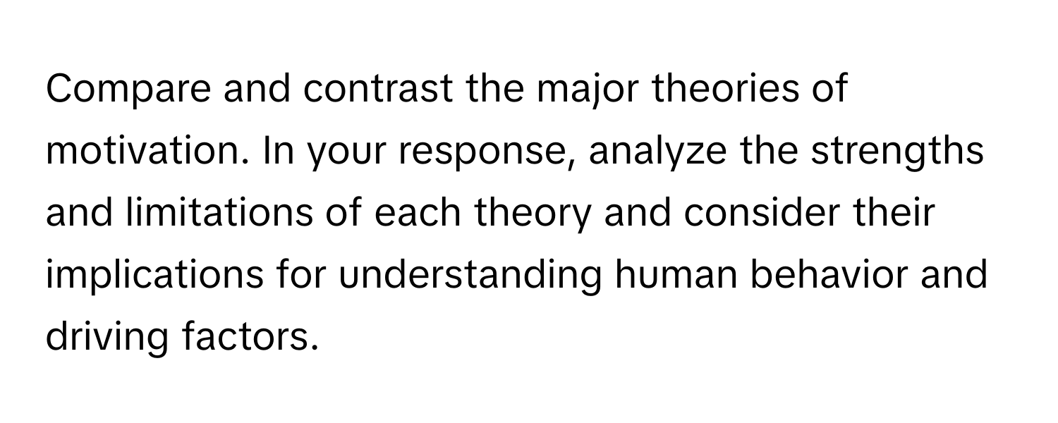 Compare and contrast the major theories of motivation. In your response, analyze the strengths and limitations of each theory and consider their implications for understanding human behavior and driving factors.