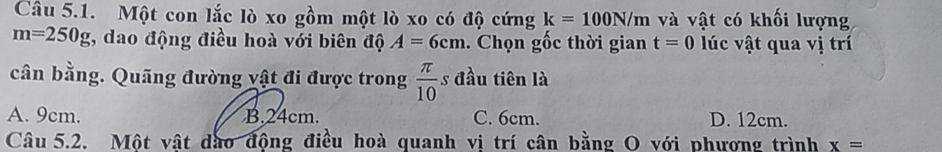 Một con lắc lò xo gồm một lò xo có độ cứng k=100N/m và vật có khối lượng
m=250g 1, dao động điều hoà với biên độ A=6cm. Chọn gốc thời gian t=0 lúc vật qua vị trí
cần bằng. Quãng đường vật đi được trong  π /10  s đầu tiên là
A. 9cm. B. 24cm. C. 6cm. D. 12cm.
Câu 5.2. Một vật dào động điều hoà quanh vị trí cân bằng O với phương trình x=