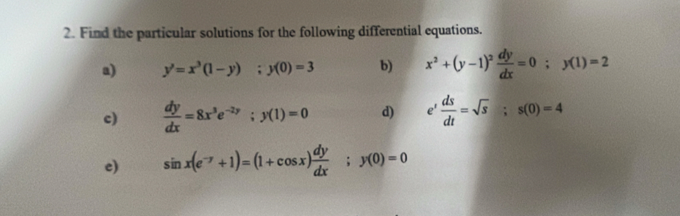 Find the particular solutions for the following differential equations. 
a) y'=x^3(1-y); y(0)=3 b) x^2+(y-1)^2 dy/dx =0; y(1)=2
c)  dy/dx =8x^3e^(-2y); y(1)=0 d) e^t ds/dt =sqrt(s); s(0)=4
e) sin x(e^(-y)+1)=(1+cos x) dy/dx ; y(0)=0