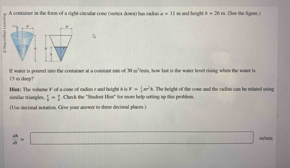 A container in the form of a right circular cone (vertex down) has radius a=11m and height b=26m. (See the figure.) 
5 
If water is poured into the container at a constant rate of 30m^3/min , how fast is the water level rising when the water is
15 m deep? 
Hint: The volume V of a cone of radius γ and height h is V= 1/3 π r^2h. The height of the cone and the radius can be related using 
similar triangles,  r/b = a/b . Check the "Student Hint" for more help setting up this problem. 
(Use decimal notation. Give your answer to three decimal places.)
 dh/dt approx □ m/min