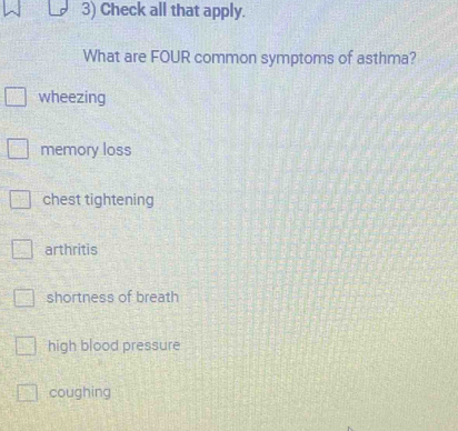 Check all that apply.
What are FOUR common symptoms of asthma?
wheezing
memory loss
chest tightening
arthritis
shortness of breath
high blood pressure
coughing