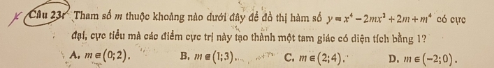 'Cu 31'' Tham số m thuộc khoảng nào dưới đây đề đồ thị hàm số y=x^4-2mx^2+2m+m^4 có cực
đại, cực tiểu mà các điểm cực trị này tạo thành một tam giác có diện tích bằng 1?
A. m∈ (0;2). B, m∈ (1;3) C. m∈ (2;4). D. m∈ (-2;0).