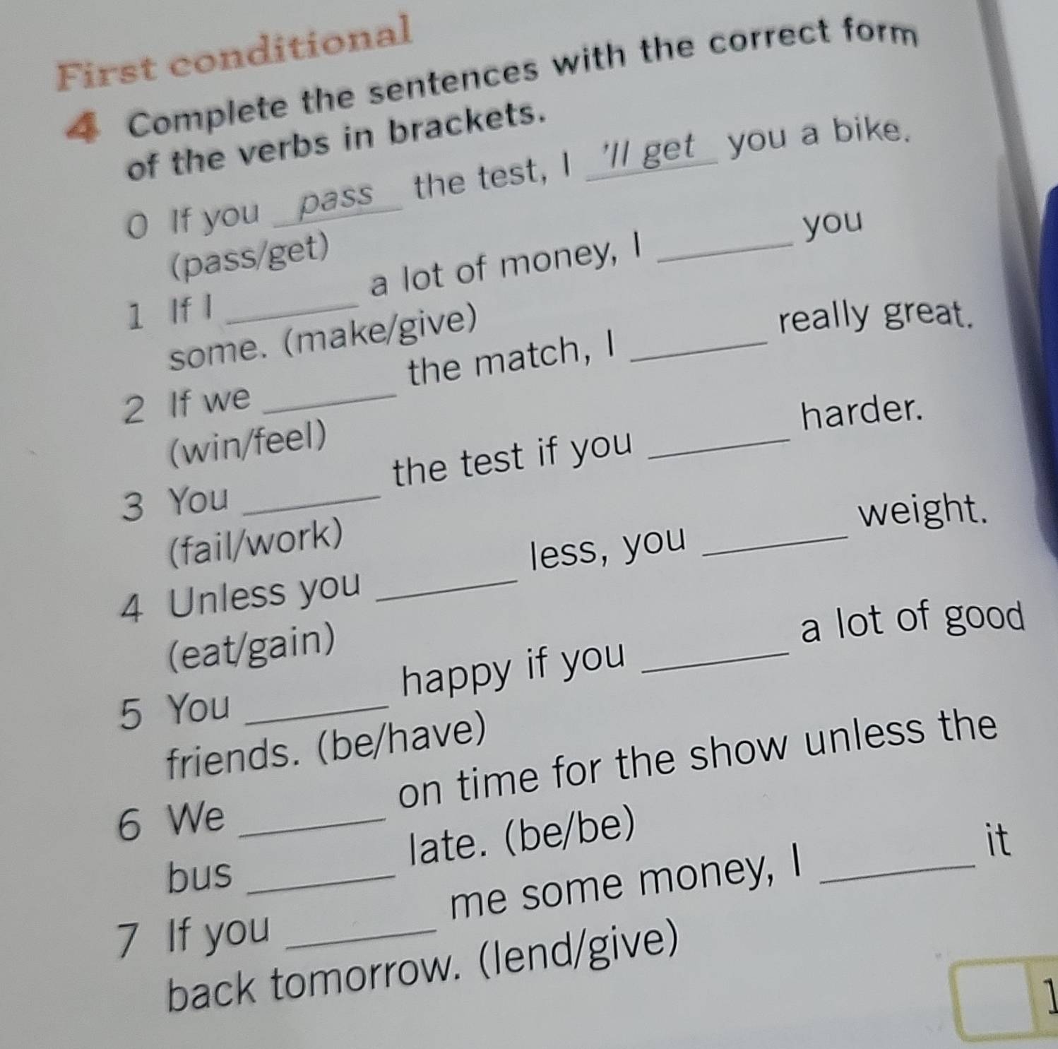 First conditional 
4 Complete the sentences with the correct form 
of the verbs in brackets. 
If you _pass_ the test, I _'ll get_ you a bike. 
you 
(pass/get) 
1 If l _a lot of money, I_ 
some. (make/give) 
really great. 
_ 
2 If we _the match, I_ 
harder. 
(win/feel) 
3 You _the test if you 
weight. 
(fail/work) 
less, you_ 
4 Unless you_ 
(eat/gain) 
a lot of good 
5 You _happy if you_ 
friends. (be/have) 
6 We _on time for the show unless the 
late. (be/be) 
bus_ 
me some money, I _it 
7 If you_ 
back tomorrow. (lend/give)