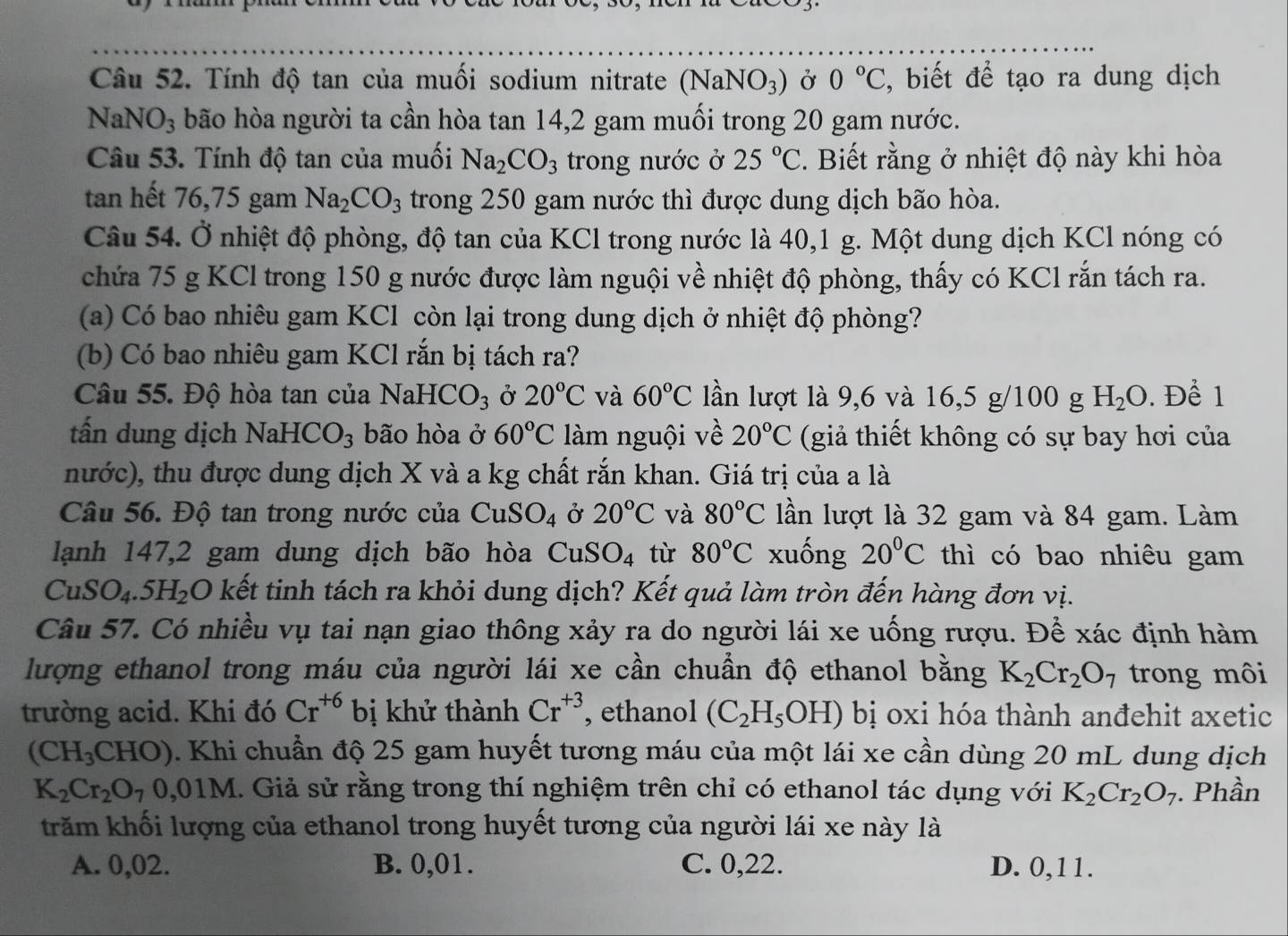 Tính độ tan của muối sodium nitrate (NaNO_3) Ở 0°C ,  biết để tạo ra dung dịch
NaNO_3 bão hòa người ta cần hòa tan 14,2 gam muối trong 20 gam nước.
Câu 53. Tính độ tan của muối Na_2CO_3 trong nước ở 25°C *. Biết rằng ở nhiệt độ này khi hòa
tan hết 76,75 gam Na_2CO_3 trong 250 gam nước thì được dung dịch bão hòa.
Câu 54. Ở nhiệt độ phòng, độ tan của KCl trong nước là 40,1 g. Một dung dịch KCl nóng có
chứa 75 g KCl trong 150 g nước được làm nguội về nhiệt độ phòng, thấy có KCl rắn tách ra.
(a) Có bao nhiêu gam KCl còn lại trong dung dịch ở nhiệt độ phòng?
(b) Có bao nhiêu gam KCl rắn bị tách ra?
Câu 55. Độ hòa tan của NaHCO_3 Ở 20°C và 60°C lần lượt là 9,6 và 16,5 g/100 g H_2O. Để 1
tấn dung dịch NaHC O_3 bão hòa ở 60°C làm nguội về 20°C (giả thiết không có sự bay hơi của
nước), thu được dung dịch X và a kg chất rắn khan. Giá trị của a là
Câu 56. Độ tan trong nước của CuSO_4 Ở 20°C và 80°C lần lượt là 32 gam và 84 gam. Làm
lạnh 147,2 gam dung dịch bão hòa CuSO_4 tù 80°C xuống 20°C thì có bao nhiêu gam
CuS O_4.5H_2 6O kết tinh tách ra khỏi dung dịch? Kết quả làm tròn đến hàng đơn vị.
Câu 57. Có nhiều vụ tai nạn giao thông xảy ra do người lái xe uống rượu. Để xác định hàm
lượng ethanol trong máu của người lái xe cần chuẩn độ ethanol bằng K_2Cr_2O_7 trong môi
trường acid. Khi đó Cr^(+6) bị khử thành Cr^(+3) , ethanol (C_2H_5OH) bị oxi hóa thành anđehit axetic
(CH_3CHO). Khi chuẩn độ 25 gam huyết tương máu của một lái xe cần dùng 20 mL dung dịch
K_2Cr_2O_70,01M. Giả sử rằng trong thí nghiệm trên chỉ có ethanol tác dụng với K_2Cr_2O_7. Phần
trăm khối lượng của ethanol trong huyết tương của người lái xe này là
A. 0,02. B. 0,01. C. 0,22. D. 0,11.