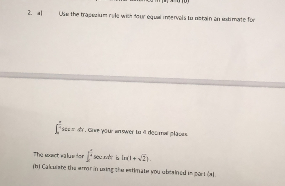 and (b) 
2. a) Use the trapezium rule with four equal intervals to obtain an estimate for
∈t _0^((frac π)4)sec xdx. Give your answer to 4 decimal places. 
The exact value for ∈t _0^((frac π)4)sec xdx is ln (1+sqrt(2)). 
(b) Calculate the error in using the estimate you obtained in part (a).