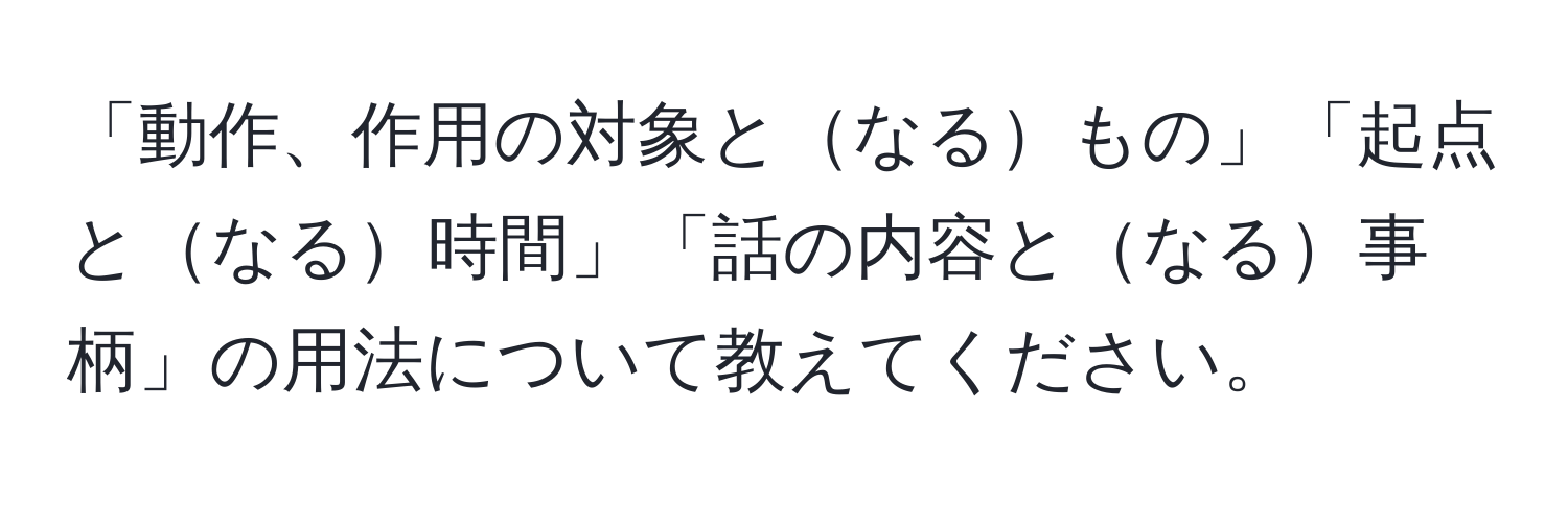 「動作、作用の対象となるもの」「起点となる時間」「話の内容となる事柄」の用法について教えてください。