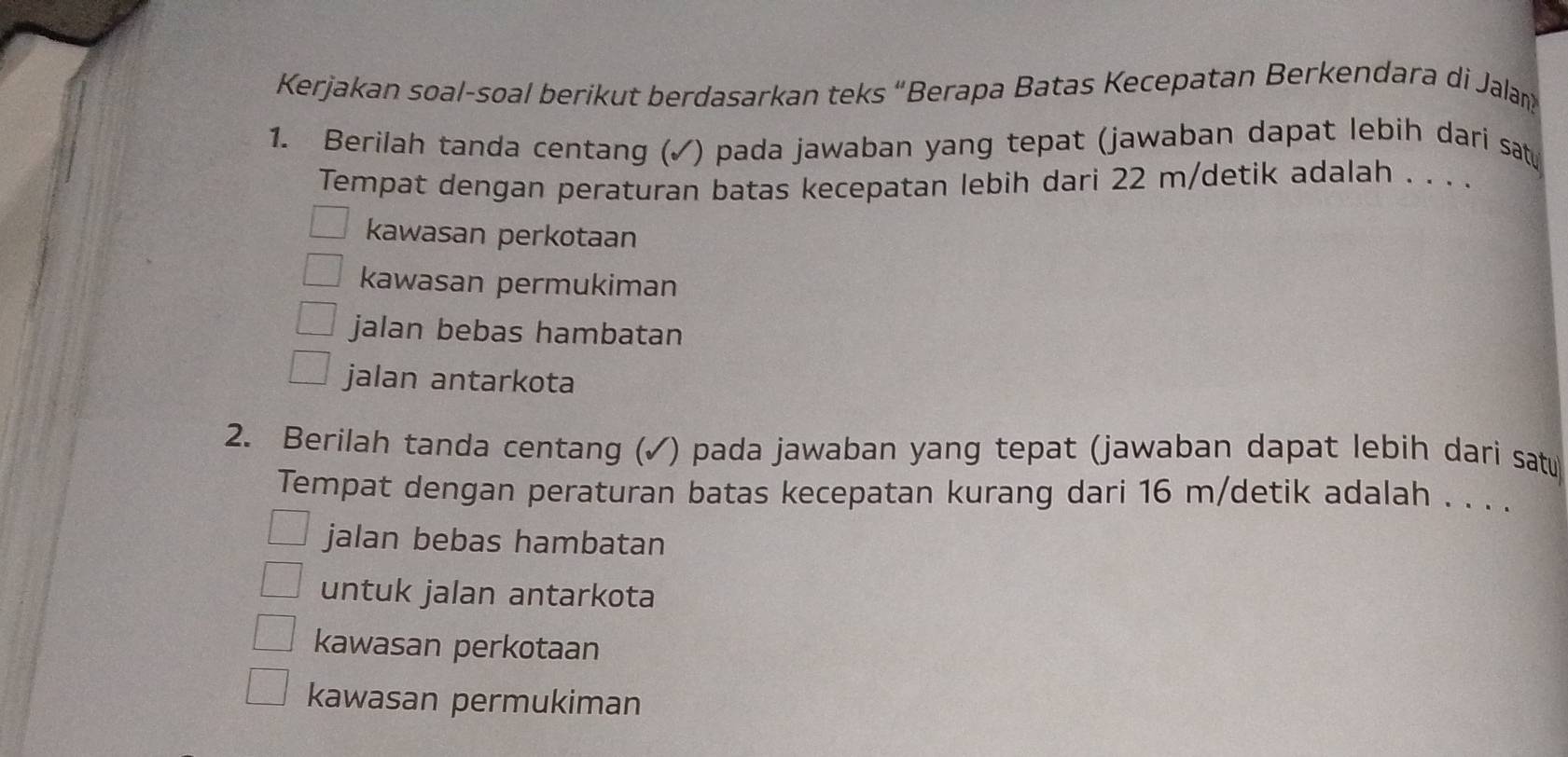 Kerjakan soal-soal berikut berdasarkan teks “Berapa Batas Kecepatan Berkendara di Jalam
1. Berilah tanda centang (✓) pada jawaban yang tepat (jawaban dapat lebih dari sat
Tempat dengan peraturan batas kecepatan lebih dari 22 m /detik adalah . . . .
kawasan perkotaan
kawasan permukiman
jalan bebas hambatan
jalan antarkota
2. Berilah tanda centang (✓) pada jawaban yang tepat (jawaban dapat lebih dari satu
Tempat dengan peraturan batas kecepatan kurang dari 16 m /detik adalah . . . .
jalan bebas hambatan
untuk jalan antarkota
kawasan perkotaan
kawasan permukiman