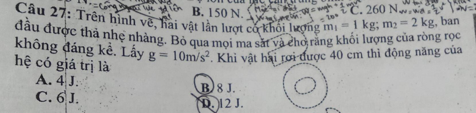 B. 150 N.
a . 260 N
Câu 27: Trên hình về, hai vật lần lượt có khối lượng
m_1=1kg; m_2=2kg , ban
đầu được thả nhệ nhàng. Bỏ qua mọi ma sắt và cho rằng khối lượng của ròng rọc
không đáng kể. Lấy g=10m/s^2. Khi vật hai rơi được 40 cm thì động năng của
hệ có giá trị là
A. 4 J.
B 8 J.
C. 6 J.
D. 12 J.