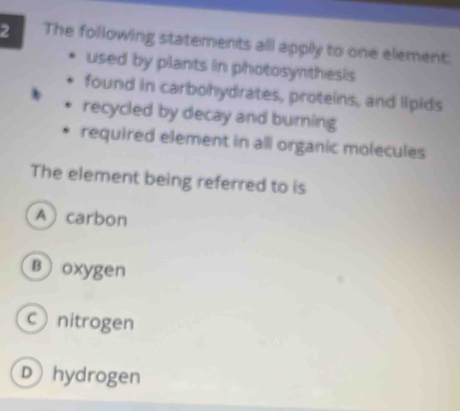 The following statements all apply to one element:
used by plants in photosynthesis
found in carbohydrates, proteins, and lipids
recycled by decay and burning
required element in all organic molecules
The element being referred to is
Acarbon
Boxygen
cnitrogen
Dhydrogen