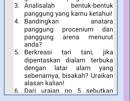 Analisalah bentuk-bentuk 
panggung yang kamu ketahui! 
4. Bandingkan anatara 
panggung procenium dan 
panggung arena menurut 
anda? 
5. Berkreasi tari tani, jika 
dipentaskan dialam terbuka 
dengan latar alam yang 
sebenarnya, bisakah? Uraikan 
alasan kalian! 
6. Dari uraian no 5 sebutkan