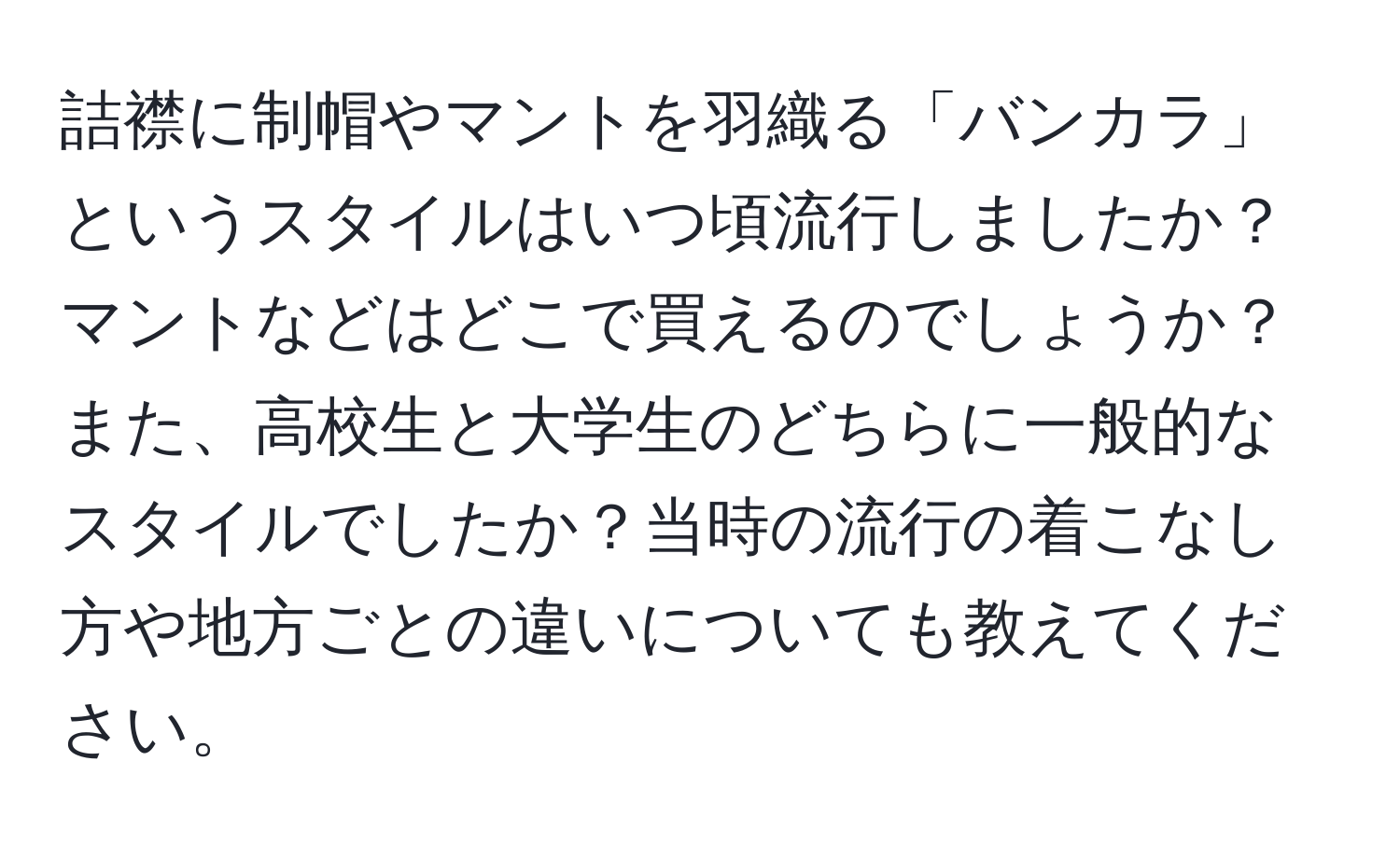 詰襟に制帽やマントを羽織る「バンカラ」というスタイルはいつ頃流行しましたか？マントなどはどこで買えるのでしょうか？また、高校生と大学生のどちらに一般的なスタイルでしたか？当時の流行の着こなし方や地方ごとの違いについても教えてください。