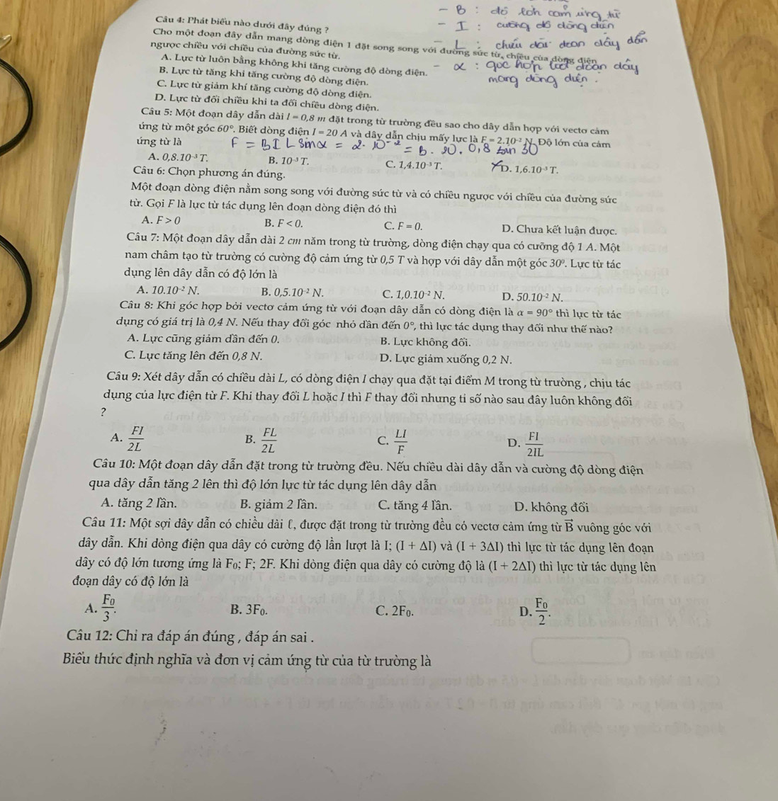 Phát biểu nào dưới đây đúng ?
Cho một đoạn đây dẫn mang dòng điện 1 đặt song song với
ngược chiều với chiều của đường sức từ.
A. Lực từ luôn bằng không khi tăng cường độ dòng điện.
B. Lực từ tăng khi tăng cường độ dòng điện.
C. Lực từ giảm khí tăng cường độ dòng điện.
D. Lực từ đối chiều khi ta đối chiều dòng điện.
Câu 5: Một đoạn dây dẫn dài l=0,8 * m đặt trong từ trường đều sao cho dây dẫn hợp với vectơ cảm
ứng từ một góc 60° Biết dòng điện I=20 A và dây dẫn chịu mấy lực là
ứng từ là F=2.10^(-2) Độ lớn của cảm
A. 0,8.10^(-3)T. B. 10^(-3)T. C. 1,4.10^(-3)T. 1,6.10^(-3)T.
Câu 6: Chọn phương án đúng.
Một đoạn dòng điện nằm song song với đường sức từ và có chiều ngược với chiều của đường sức
từ. Gọi F là lực từ tác dụng lên đoạn dòng điện đó thì
A. F>0 B. F<0. C. F=0. D. Chưa kết luận được.
Câu 7: Một đoạn dây dẫn dài 2 cm năm trong từ trường, dòng điện chạy qua có cưỡng độ 1 A. Một
nam châm tạo từ trường có cường độ cảm ứng từ 0,5 T và hợp với dây dẫn một góc 30°. Lực từ tác
dụng lên dây dẫn có độ lớn là
A. 10.10^(-2)N. B. 0,5.10^(-2)N. C. 1,0.10^(-2)N. D. 50.10^(-2)N.
Câu 8: Khi góc hợp bởi vectơ cảm ứng từ với đoạn dây dẫn có dòng điện là alpha =90° thì lực từ tác
dụng có giá trị là 0,4 N. Nếu thay đổi góc nhỏ dần đến 0° , thì lực tác dụng thay đối như thế nào?
A. Lực cũng giảm dần đến 0. B. Lực không đối.
C. Lực tăng lên đến 0,8 N. D. Lực giảm xuống 0,2 N.
Câu 9: Xét dây dẫn có chiều dài L, có dòng điện I chạy qua đặt tại điểm M trong từ trường , chịu tác
dụng của lực điện từ F. Khi thay đổi L hoặc I thì F thay đổi nhưng ti số nào sau đây luôn không đổi
?
A.  FI/2L   FL/2L   LI/F  D.  FI/2IL 
B.
C.
Câu 10: Một đoạn dây dẫn đặt trong từ trường đều. Nếu chiều dài dây dẫn và cường độ dòng điện
qua dây dẫn tăng 2 lên thì độ lớn lực từ tác dụng lên dây dẫn
A. tăng 2 lần. B. giảm 2 lần. C. tăng 4 lần. D. không đổi
Câu 11: Một sợi dây dẫn có chiều dài l, được đặt trong từ trường đều có vectơ cảm ứng từ vector B vuông góc với
dây dẫn. Khi dòng điện qua dây có cường độ lần lượt là 1: (I+△ I) và (I+3△ I) thì lực từ tác dụng lên đoạn
dây có độ lớn tương ứng là F₀; F; 2F. Khi dòng điện qua dây có cường độ ldot a(I+2△ I) thì lực từ tác dụng lên
đoạn dây có độ lớn là
A. frac F_03. frac F_02.
B. 3F_0. C. 2F_0. D.
Câu 12: Chỉ ra đáp án đúng , đáp án sai .
Biểu thức định nghĩa và đơn vị cảm ứng từ của từ trường là