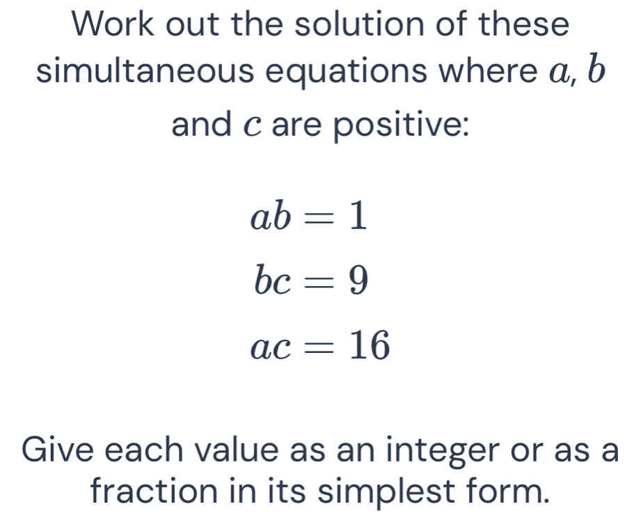 Work out the solution of these 
simultaneous equations where a, b
and c are positive:
ab=1
bc=9
ac=16
Give each value as an integer or as a 
fraction in its simplest form.