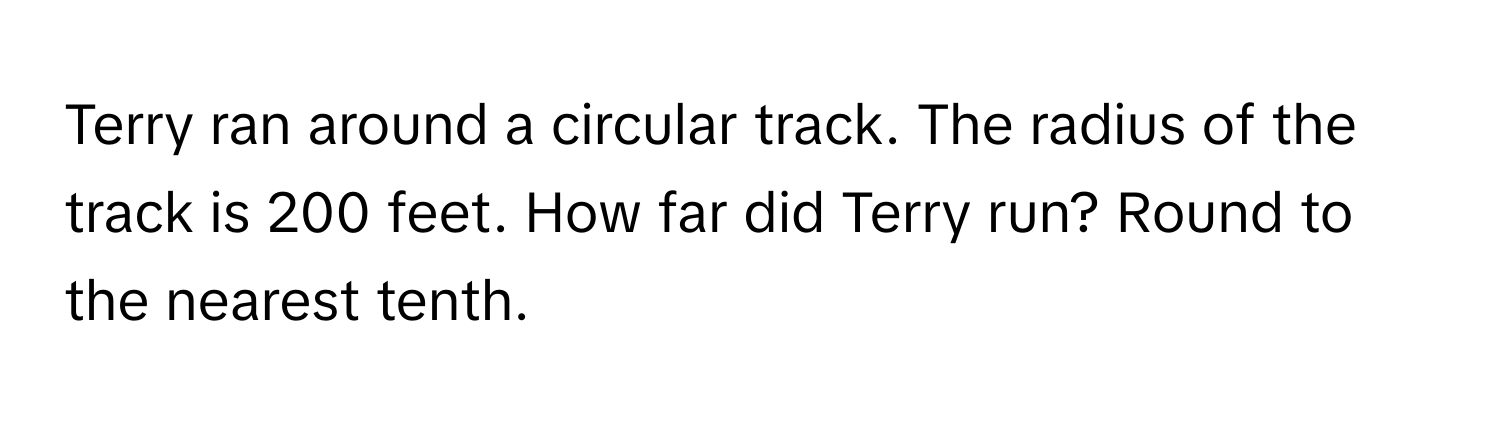 Terry ran around a circular track. The radius of the track is 200 feet. How far did Terry run? Round to the nearest tenth.