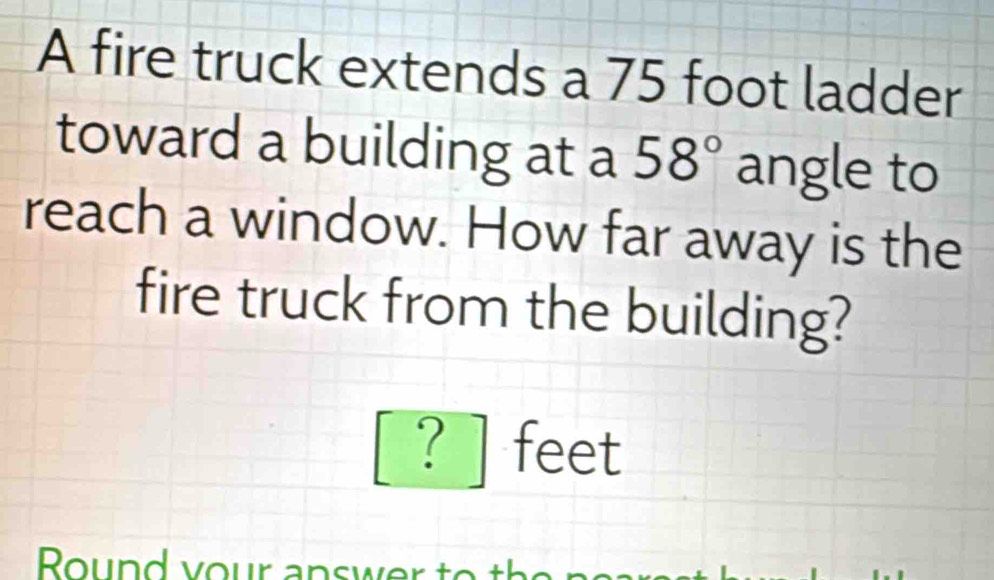 A fire truck extends a 75 foot ladder 
toward a building at a 58° angle to 
reach a window. How far away is the 
fire truck from the building? 
? feet