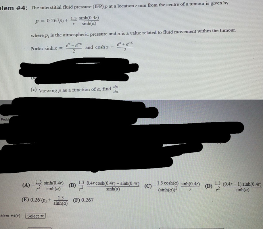 lem #4: The interstitial fluid pressure (IFP) p at a location ymm from the centre of a tumour is given by
p=0.267p_i+ (1.3)/r  (sin h(0.4r))/sin h(a) 
where p_i is the atmospheric pressure and a is a value related to fluid movement within the tumour.
Note: sin hx= (e^x-e^(-x))/2  and cos hx= (e^x+e^(-x))/2 
(c) Viewing p as a function of α, find  dp/dalpha  . 
Probl
(A) - (1.3)/r^2  (sin h(0.4r))/sin h(a)  (B)  (1.3)/r^2  (0.4rcos h(0.4r)-sin h(0.4r))/sin h(a)  (C) -frac 1.3cos h(alpha )(sin h(alpha ))^2 (sin h(0.4r))/r  (D)  (1.3)/r^2  ((0.4r-1)sin h(0.4r))/sin h(a) 
(E) 0.267p_i+ (1.3)/sin h(alpha )  (F) 0.267
blem != 4(c) : Select