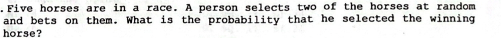 .Five horses are in a race. A person selects two of the horses at random 
and bets on them. What is the probability that he selected the winning 
horse?
