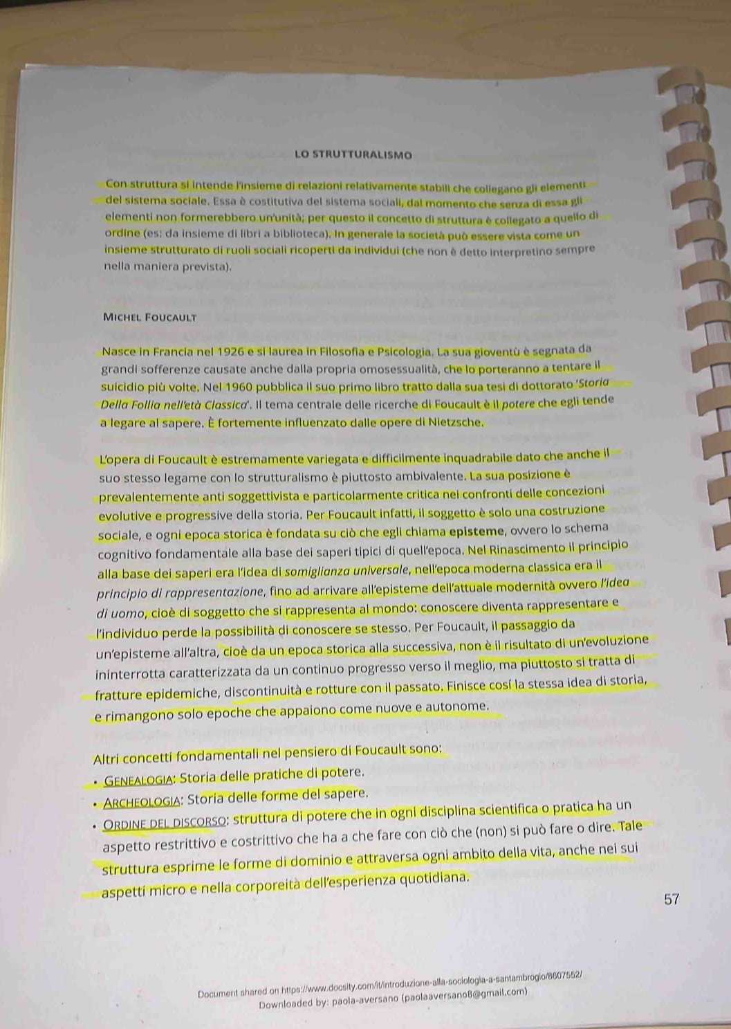 LO STRUTTURALISMO
Con struttura si intende l'insieme di relazioni relativamente stabili che collegano gi elementi
del sistema sociale. Essa è costitutiva del sistema sociali, dal momento che senza di essa gli
elementi non formerebbero un'unità; per questo il concetto di struttura è collegato a quello de
ordine (es: da insieme di libri a biblioteca). In generale la società può essere vista come un
insieme strutturato di ruoli sociali ricoperti da individui (che non è detto interpretino sempre
nella maniera prevista).
Michel Foucault
Nasce in Francia nel 1926 e si laurea in Filosofia e Psicologia. La sua gioventù è segnata da
grandi sofferenze causate anche dalla propria omosessualità, che lo porteranno a tentare il
suicidio più volte. Nel 1960 pubblica il suo primo libro tratto dalla sua tesi di dottorato ‘Stori
Della Follia nell'età Classica'. Il tema centrale delle ricerche di Foucault è il potere che egli tende
a legare al sapere. È fortemente influenzato dalle opere di Nietzsche.
L'opera di Foucault è estremamente variegata e difficilmente inquadrabile dato che anche il
suo stesso legame con lo strutturalismo è piuttosto ambivalente. La sua posizione è
prevalentemente anti soggettivista e particolarmente crítica nei confronti delle concezioni
evolutive e progressive della storia. Per Foucault infatti, il soggetto è solo una costruzione
sociale, e ogni epoca storica è fondata su ciò che egli chiama episteme, ovvero lo schema
cognitivo fondamentale alla base dei saperi tipici di quellepoca. Nel Rinascimento il principio
alla base dei saperi era l’idea di somiglianza universɑle, nell’epoca moderna classica era il
principio di rappresentazione, fino ad arrivare all'episteme dell'attuale modernità ovvero l'ided
di uomo, cioè di soggetto che si rappresenta al mondo: conoscere diventa rappresentare e
l'individuo perde la possibilità di conoscere se stesso. Per Foucault, il passaggio da
unepisteme all'altra, cioè da un epoca storica alla successiva, non è il risultato di unevoluzione
ininterrotta caratterizzata da un continuo progresso verso il meglio, ma piuttosto si tratta di
fratture epidemiche, discontinuità e rotture con il passato. Finisce cosí la stessa idea di storia,
e rimangono solo epoche che appaiono come nuove e autonome.
Altri concetti fondamentali nel pensiero di Foucault sono:
GENeAlogia: Storía delle pratiche di potere.
ARCHEOLOGIA: Storia delle forme del sapere.
ORDINE DEL discORso: struttura di potere che in ogni disciplina scientifica o pratica ha un
aspetto restrittivo e costrittivo che ha a che fare con ciò che (non) si può fare o dire. Tale
struttura esprime le forme di dominio e attraversa ogni ambito della vita, anche nei sui
aspetti micro e nella corporeità dell'esperienza quotidiana.
57
Document shared on https://www.docsity.com/it/introduzione-alla-sociologia-a-santambrogio/8607552/
Downloaded by: paola-aversano (paolaaversano8@gmail.com)