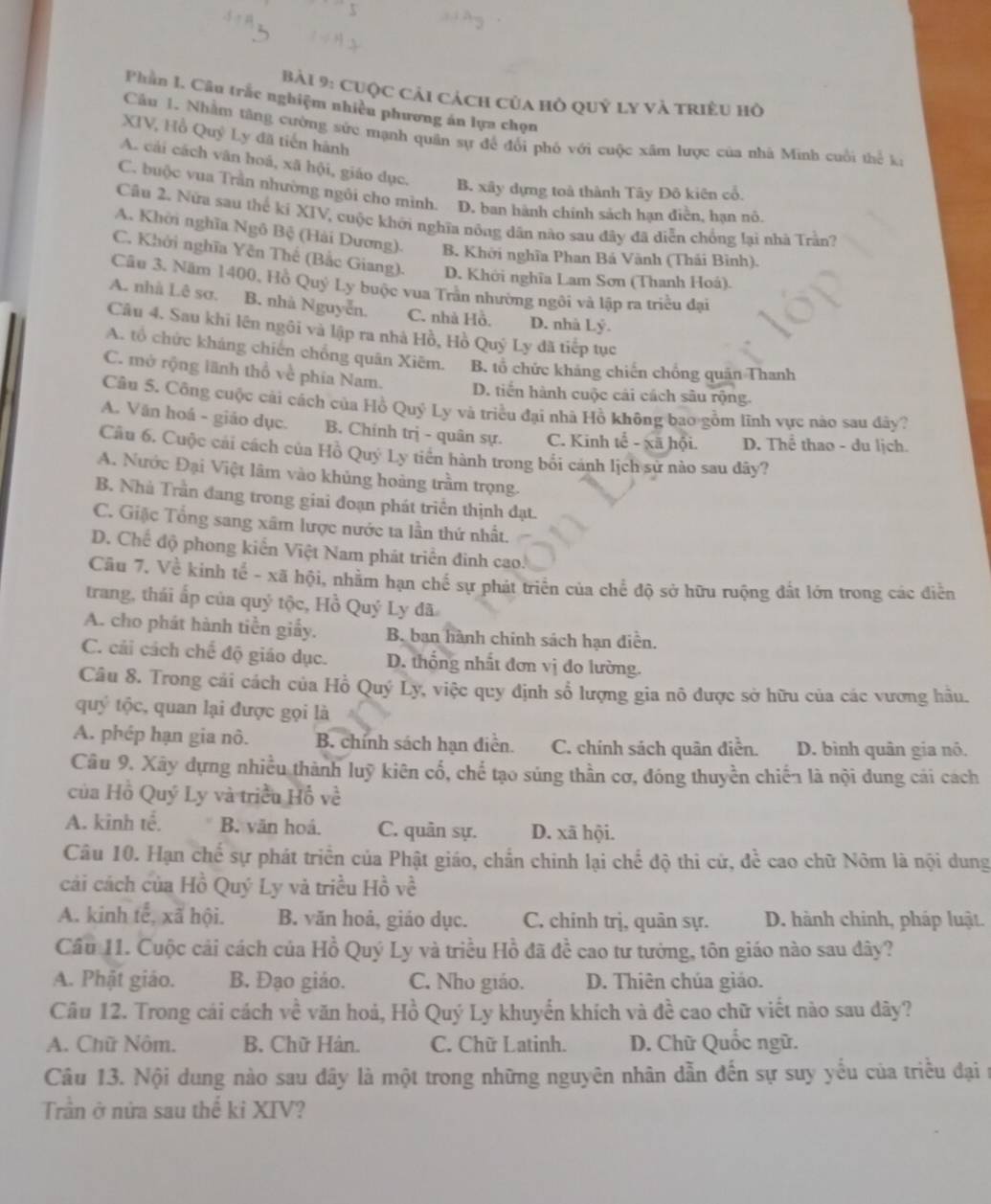 cuộc cải cách của hồ quỷ ly và triều hồ
Phần I. Câu trắc nghiệm nhiều phương án lựa chọn
Câu 1. Nhằm tăng cường sức mạnh quân sự để đổi phố với cuộc xâm lược của nhà Minh cuối thể ki
XIV, Hồ Quỷ Ly đã tiến hành
A. cải cách vân hoá, xã hội, giáo dục. B. xây dựng toà thành Tây Đô kiên cổ.
C. buộc vua Trần nhường ngôi cho mình. D. ban hành chính sách hạn điễn, hạn nô.
Cầu 2. Nửa sau thể ki XIV, cuộc khởi nghĩa nông dân nào sau đây đã diễn chồng lại nhà Trần?
A. Khởi nghĩa Ngô Bộ (Hải Dương). B. Khởi nghĩa Phan Bá Vành (Thái Bình).
C. Khởi nghĩa Yên Thế (Bắc Giang). D. Khởi nghĩa Lam Sơn (Thanh Hoá).
Câu 3. Năm 1400, Hồ Quý Ly buộc vua Trần nhường ngôi và lập ra triều đại
A. nhà Lê sơ. B. nhà Nguyễn. C. nhà Hồ, D. nhà Lý.
Câu 4. Sau khi lên ngôi và lập ra nhà Hồ, Hồ Quý Ly đã tiếp tục
A. tổ chức kháng chiến chồng quân Xiēm. B. tổ chức kháng chiến chồng quân Thanh
C. mở rộng lãnh thổ về phía Nam. D. tiến hành cuộc cải cách sâu rộng.
Câu 5. Công cuộc cài cách của Hồ Quý Ly và triều đại nhà Hồ không bao gồm lĩnh vực nào sau đây?
A. Văn hoá - giáo dục. B. Chính trị - quân sự. C. Kinh tể - xã hội. D. Thể thao - du lịch.
Câu 6. Cuộc cái cách của Hồ Quý Ly tiến hành trong bối cánh lịch sử nào sau dây?
A. Nước Đại Việt lâm vào khủng hoàng trầm trọng.
B. Nhà Trần đang trong giai đoạn phát triển thịnh đạt.
C. Giặc Tổng sang xâm lược nước ta lần thứ nhất.
D. Chế độ phong kiến Việt Nam phát triển đinh cao.
Cầu 7. Về kinh tế - xã hội, nhằm hạn chế sự phát triển của chế độ sở hữu ruộng đất lớn trong các điễn
trang, thái ấp của quý tộc, Hồ Quý Ly đã
A. cho phát hành tiền giấy. B. ban hành chính sách hạn diễn.
C. cải cách chế độ giáo dục. D. thống nhất đơn vị do lường.
Câu 8. Trong cải cách của Hồ Quý Ly, việc quy định sổ lượng gia nô được sở hữu của các vương hầu.
quý tộc, quan lại được gọi là
A. phép hạn gia nô. B. chính sách hạn điễn. C. chính sách quân điễn. D. bình quân gia nó.
Câu 9. Xây dựng nhiều thành luỹ kiên cố, chế tạo súng thần cơ, đóng thuyền chiến là nội dung cái cách
của Hồ Quý Ly và triều Hồ về
A. kình tế. B. văn hoá. C. quân sự. D. xã hội.
Câu 10. Hạn chế sự phát triển của Phật giáo, chấn chinh lại chế độ thi cử, để cao chữ Nôm là nội dung
cải cách của Hồ Quý Ly và triều Hồ về
A. kinh tế, xã hội. B. văn hoả, giáo dục. C. chính trị, quân sự. D. hành chính, pháp luật.
Cầu 11. Cuộc cải cách của Hồ Quý Ly và triều Hồ đã đề cao tư tướng, tôn giáo nào sau dây?
A. Phật giáo. B. Đạo giáo. C. Nho giáo. D. Thiên chúa giáo.
Câu 12. Trong cái cách về văn hoá, Hồ Quý Ly khuyến khích và đề cao chữ viết nào sau dây?
A. Chữ Nôm. B. Chữ Hán. C. Chữ Latinh. D. Chữ Quốc ngữ.
Câu 13. Nội dung nào sau dây là một trong những nguyên nhân dẫn đến sự suy yếu của triều đại n
Trần ở nửa sau thế ki XIV?