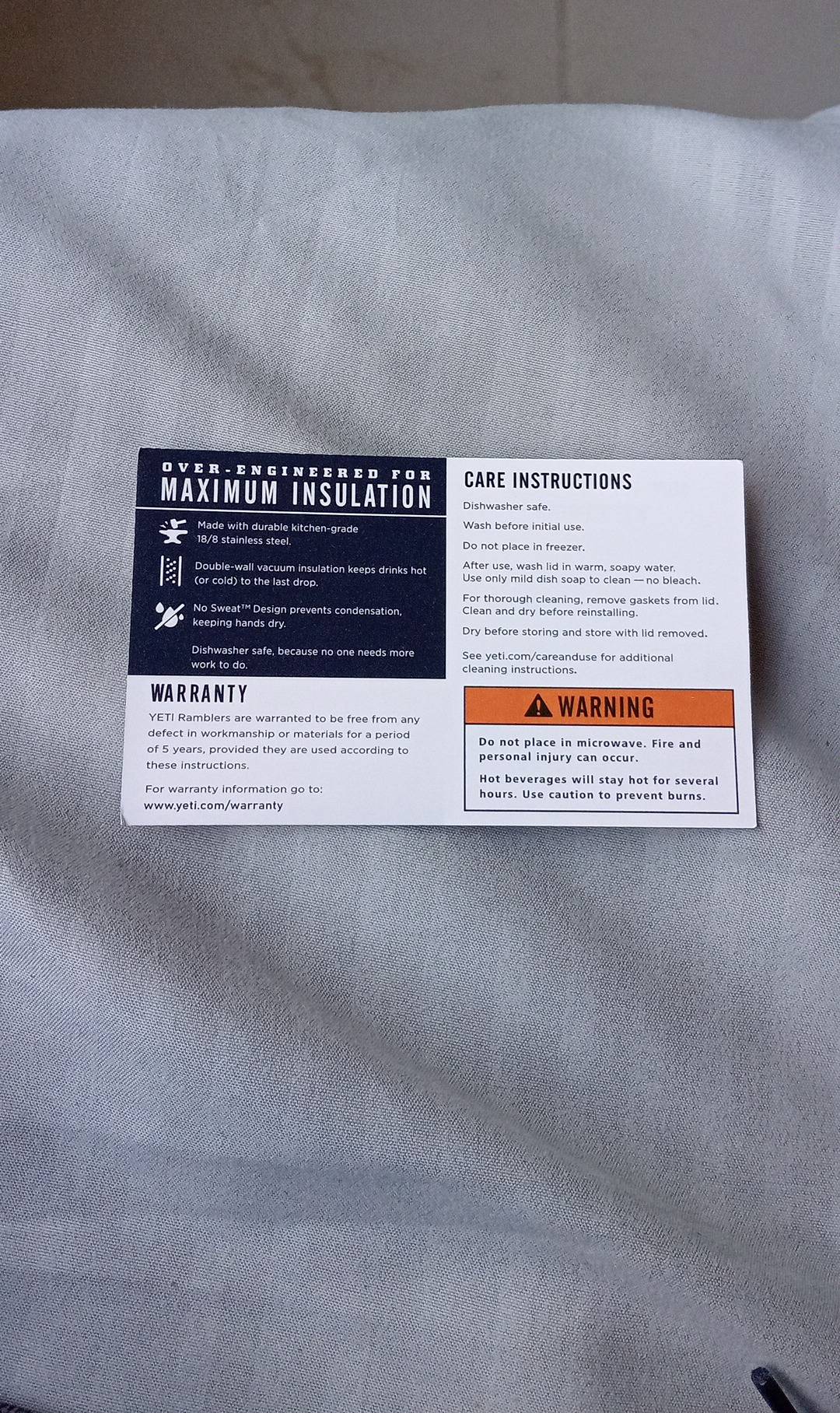 CARE INSTRUCTIONS 
MAXIMUM INSULATION Dishwasher safe. 
Made with durable kitchen-grade Wash before initial use
18/8 stainless steel. Do not place in freezer. 
Double-wall vacuum insulation keeps drinks hot After use, wash lid in warm, soapy water 
(or cold) to the last drop. Use only mild dish soap to clean — no bleach. 
For thorough cleaning, remove gaskets from lid. 
No Sweat¹“ Design prevents condensation Clean and dry before reinstalling. 
keeping hands dry. Dry before storing and store with lid removed. 
Dishwasher safe, because no one needs more See yeti.com/careanduse for additional 
work to do. cleaning instructions. 
WARRANTY WARNING 
YET! Ramblers are warranted to be free from any 
defect in workmanship or materials for a period Do not place in microwave. Fire and 
of 5 years, provided they are used according to personal injury can occur. 
these instructions. 
Hot beverages will stay hot for several 
For warranty information go to: hours. Use caution to prevent burns. 
www.yeti.com/warranty