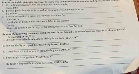 Rewrite each of the following sentences in such a way that it has the same meaning as the printed above senen 
1. If you find it necessary, you can contact me on this number 
Should the 
_ 
2. I would prefer him not to have said all those embarrassing thing about me 
I'd sooner 
_ 
3. I never miss out on a cup of coffee when I visit her flat 
She always 
4. I read a lot of books while I was on holiday in the summer 
During 
5. Since she couldn’t get through to the police, she ran next door for help 
Not 
Rewrite the following sentences, using the word in the bracket. The second sentence must be as close as possible 
in meaning to the first. 
1. The author describe his childhood vividly in the book ACCOUNT 
2. She has finally accepted their friendship is over. TERMS 
3. It cost them a lot of money to bring the boy up. UPBRINGING 
4. They might have got lost. POSSIBILITY 
5. He finds it impossible to make decisions. HOPELESS