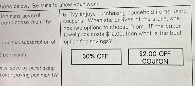 tions below. Be sure to show your work. 
tion runs several 6. Ivy enjoys purchasing household items using 
can choose from the coupons. When she arrives at the store, she 
has two options to choose from. If the paper 
towel pack costs $12.00, then what is the best 
n annual subscription of option for savings? 
per month 30% OFF $2.00 OFF 
COUPON 
mer save by purchasing . 
over paying per month?