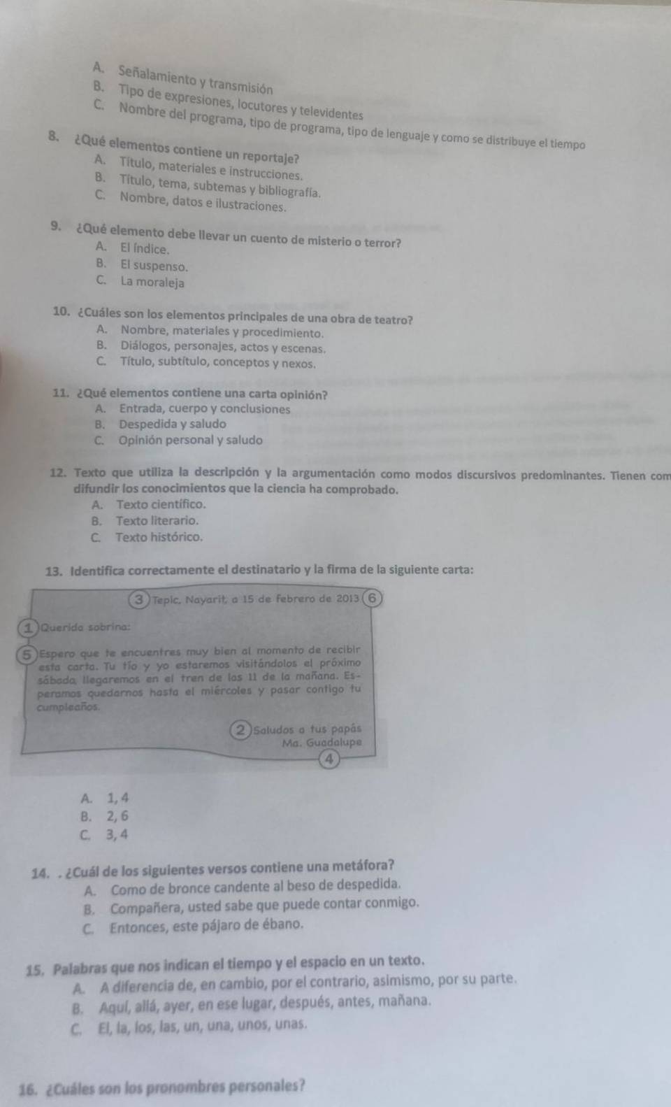 A. Señalamiento y transmisión
B. Tipo de expresiones, locutores y televidentes
C. Nombre del programa, tipo de programa, tipo de lenguaje y como se distribuye el tiempo
8. ¿Qué elementos contiene un reportaje?
A. Título, materiales e instrucciones.
B. Título, tema, subtemas y bibliografía.
C. Nombre, datos e ilustraciones.
9. ¿Qué elemento debe llevar un cuento de misterio o terror?
A. El índice.
B. El suspenso.
C. La moraleja
10. ¿Cuáles son los elementos principales de una obra de teatro?
A. Nombre, materiales y procedimiento.
B. Diálogos, personajes, actos y escenas.
C. Título, subtítulo, conceptos y nexos.
11. ¿Qué elementos contiene una carta opinión?
A. Entrada, cuerpo y conclusiones
B. Despedida y saludo
C. Opinión personal y saludo
12. Texto que utiliza la descripción y la argumentación como modos discursivos predominantes. Tienen com
difundir los conocimientos que la ciencia ha comprobado.
A. Texto científico.
B. Texto literario.
C. Texto histórico.
13. Identifica correctamente el destinatario y la firma de la siguiente carta:
3) Tepic, Nayarit, a 15 de febrero de 2013 (6
1)Querida sobrina:
5)Espero que te encuentres muy bien al momento de recibir
esta carta. Tu tío y yo estaremos visitándolos el próximo
sábada, llegaremos en el tren de las 11 de la mañana. Es-
peramos quedarnos hasta el miércoles y pasar contigo tu
cumpleaños.
2)saludos a tus papás
Ma. Guadalupe
4
A. 1, 4
B. 2, 6
C. 3, 4
14. . ¿Cuál de los siguientes versos contiene una metáfora?
A. Como de bronce candente al beso de despedida.
B. Compañera, usted sabe que puede contar conmigo.
C. Entonces, este pájaro de ébano.
15. Palabras que nos indican el tiempo y el espacio en un texto.
A. A diferencia de, en cambio, por el contrario, asimismo, por su parte.
B. Aquí, allá, ayer, en ese lugar, después, antes, mañana.
C. El, la, los, las, un, una, unos, unas.
16. ¿Cuáles son los pronombres personales?