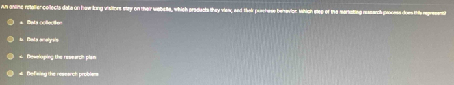 An online retaller collects data on how long visitors stay on their website, which products they view, and their purchase behavior. Which step of the marketing research process does this represent?
*. Data collection
a. Data analysis
c. Developing the research plan
d. Defining the research problem