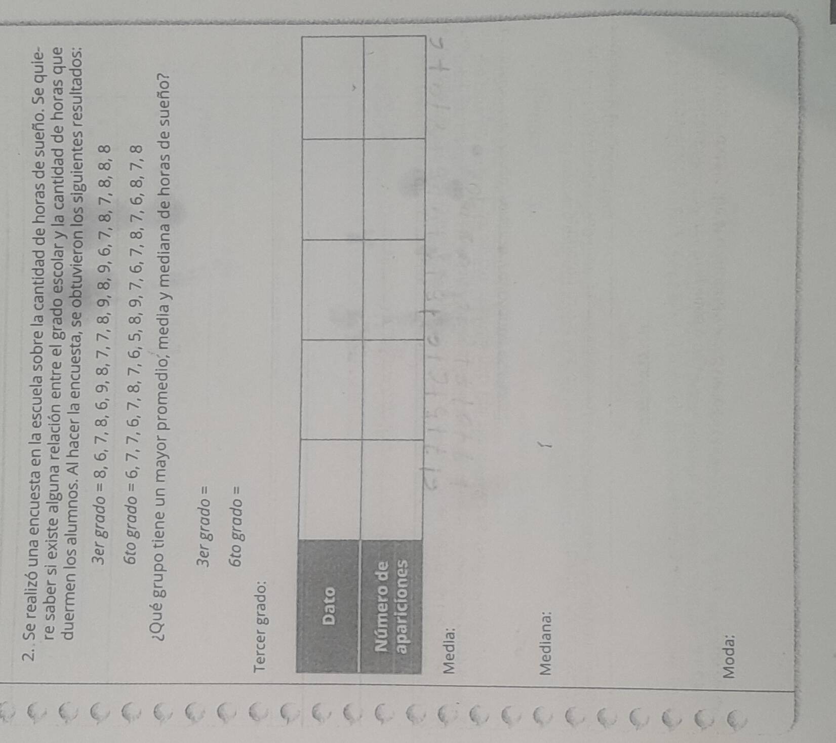 Se realizó una encuesta en la escuela sobre la cantidad de horas de sueño. Se quie- 
re saber si existe alguna relación entre el grado escolar y la cantidad de horas que 
duermen los alumnos. Al hacer la encuesta, se obtuvieron los siguientes resultados: 
3er grado =8,6,7,8,6,9,8,7,7, 8, 9, 8, 9, 6, 7, 8, 7, 8, 8, 8
6to grado = 6, 7, 7, 6, 7, 8, 7, 6, 5, 8, 9, 7, 6, 7, 8, 7, 6, 8, 7, 8
¿Qué grupo tiene un mayor promedio, media y mediana de horas de sueño? 
3er gra do =
6togrado=
Tercer grado: 
Media: 
Mediana: 
Moda: