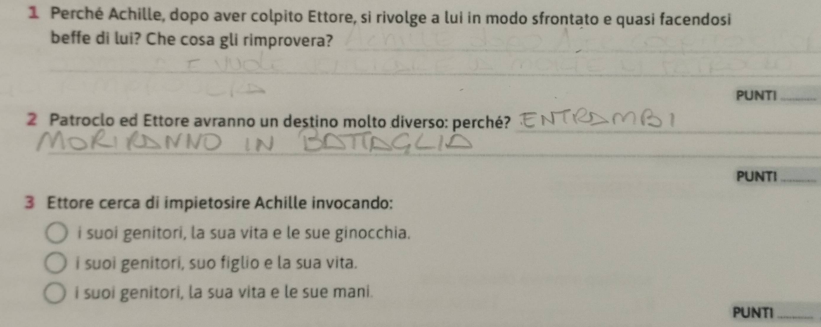 Perché Achille, dopo aver colpito Ettore, si rivolge a lui in modo sfrontato e quasi facendosi
__
beffe di lui? Che cosa gli rimprovera?
_
_
_
_
_
PUNTI_
_
2 Patroclo ed Ettore avranno un destino molto diverso: perché?
_
PUNTI_
3 Ettore cerca di impietosire Achille invocando:
i suoi genitori, la sua vita e le sue ginocchia.
i suoi genitori, suo figlio e la sua vita.
i suoi genitori, la sua vita e le sue mani.
PUNTI_