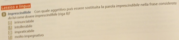 Lessico e língua
Imprescindibile Con quale aggettivo può essere sostituita la parola imprescindibile nella frase considerato
da lui come dovere imprescindibile (riga 8)?
[e] irrinunciabile
[b] intollerabile
C impraticabile
[J] molto impegnativo